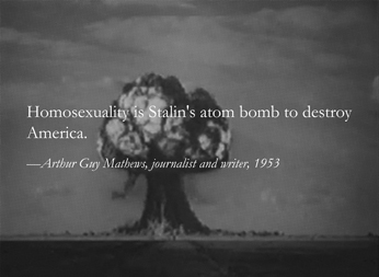 ”Quotation by Arthur Guy Mathews, journalist and writer, made in 1953: ‘Homosexuality is Stalin’s atom bomb to destroy America, against a background of a mushrooming nuclear explosion.”